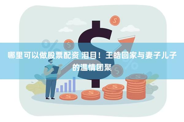 哪里可以做股票配资 泪目！王皓回家与妻子儿子的温情团聚