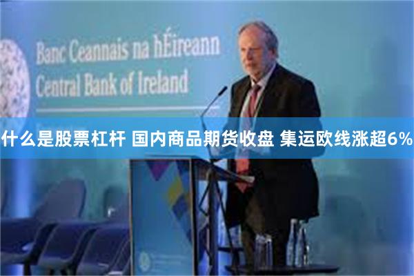什么是股票杠杆 国内商品期货收盘 集运欧线涨超6%