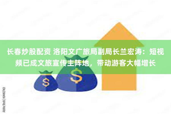 长春炒股配资 洛阳文广旅局副局长兰宏涛：短视频已成文旅宣传主阵地，带动游客大幅增长