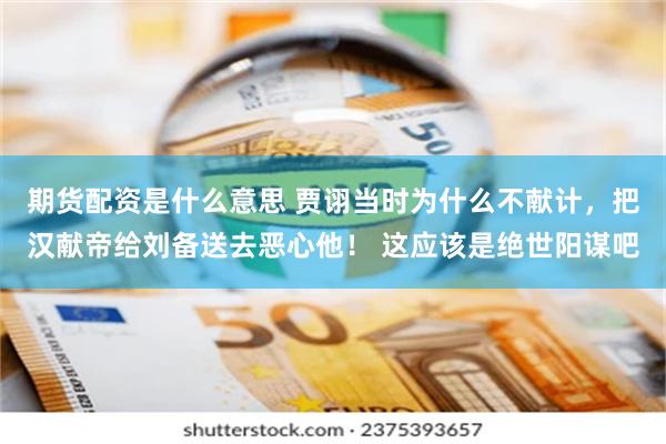 期货配资是什么意思 贾诩当时为什么不献计，把汉献帝给刘备送去恶心他！ 这应该是绝世阳谋吧