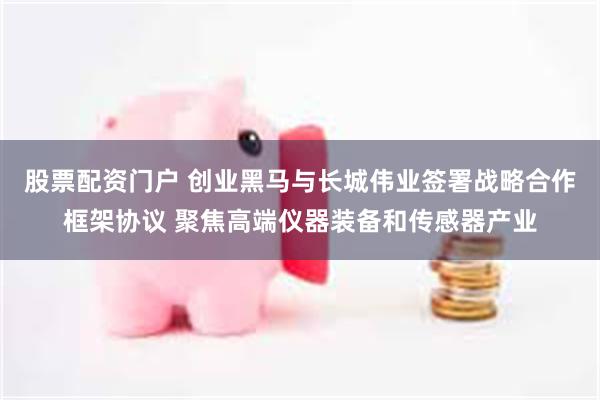 股票配资门户 创业黑马与长城伟业签署战略合作框架协议 聚焦高端仪器装备和传感器产业