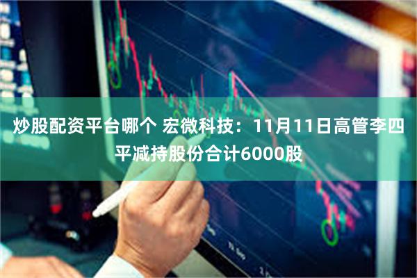 炒股配资平台哪个 宏微科技：11月11日高管李四平减持股份合计6000股