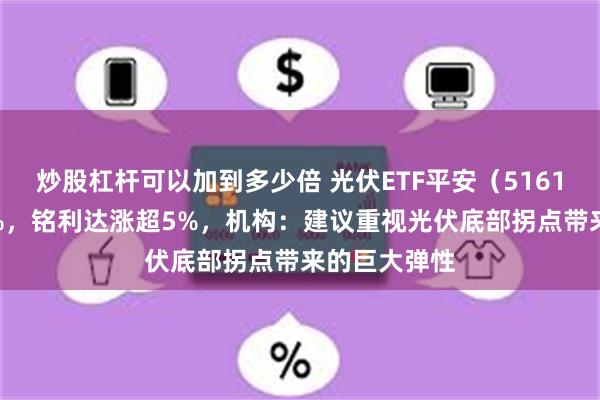 炒股杠杆可以加到多少倍 光伏ETF平安（516180）涨近2%，铭利达涨超5%，机构：建议重视光伏底部拐点带来的巨大弹性