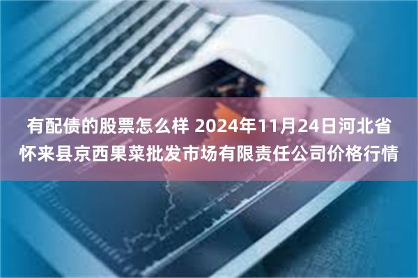 有配债的股票怎么样 2024年11月24日河北省怀来县京西果菜批发市场有限责任公司价格行情