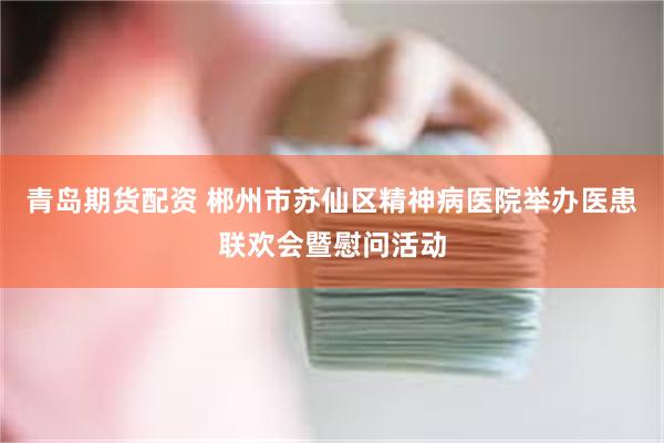 青岛期货配资 郴州市苏仙区精神病医院举办医患联欢会暨慰问活动
