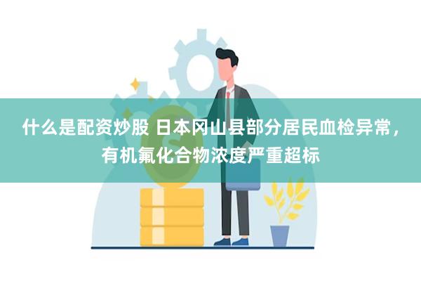什么是配资炒股 日本冈山县部分居民血检异常，有机氟化合物浓度严重超标