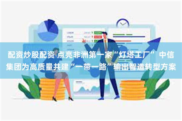 配资炒股配资 点亮非洲第一家“灯塔工厂” 中信集团为高质量共建“一带一路”输出智造转型方案