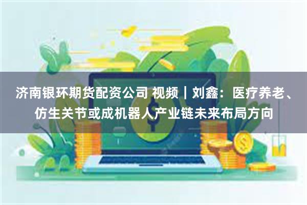 济南银环期货配资公司 视频｜刘鑫：医疗养老、仿生关节或成机器人产业链未来布局方向