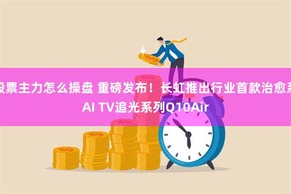 股票主力怎么操盘 重磅发布！长虹推出行业首款治愈系AI TV追光系列Q10Air