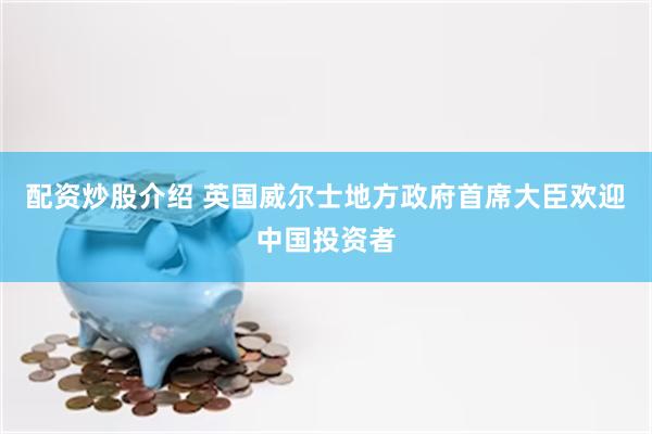 配资炒股介绍 英国威尔士地方政府首席大臣欢迎中国投资者