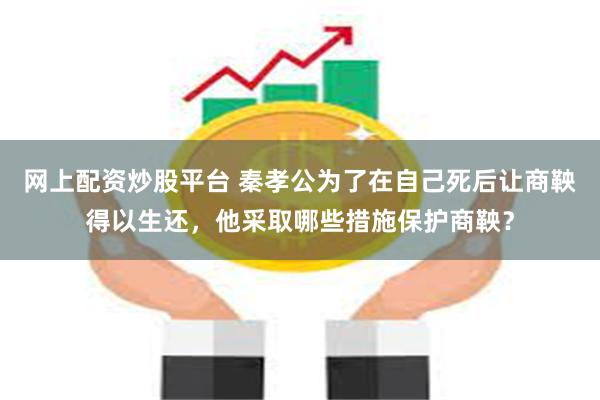 网上配资炒股平台 秦孝公为了在自己死后让商鞅得以生还，他采取哪些措施保护商鞅？