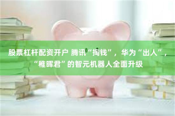 股票杠杆配资开户 腾讯“掏钱”，华为“出人”，“稚晖君”的智元机器人全面升级