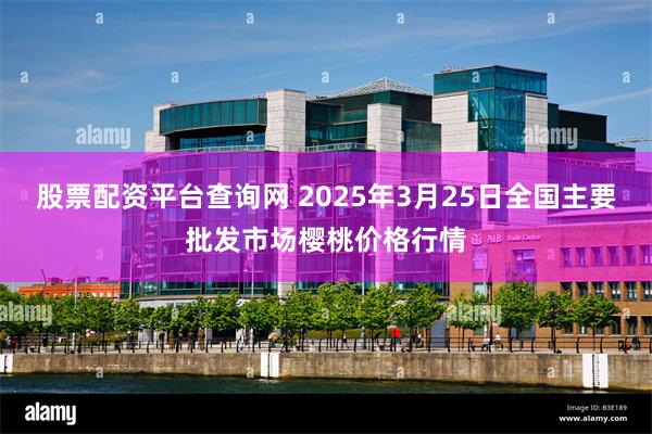 股票配资平台查询网 2025年3月25日全国主要批发市场樱桃价格行情