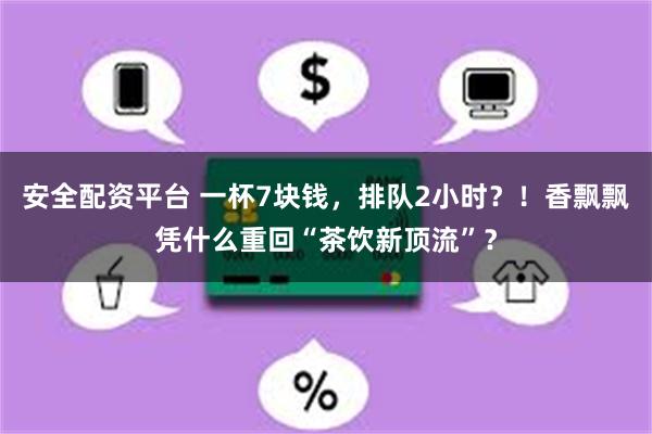 安全配资平台 一杯7块钱，排队2小时？！香飘飘凭什么重回“茶饮新顶流”？