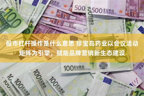 股市杠杆操作是什么意思 珍宝岛药业以会议活动矩阵为引擎，赋能品牌营销新生态建设