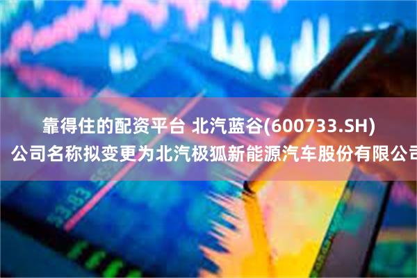靠得住的配资平台 北汽蓝谷(600733.SH)：公司名称拟变更为北汽极狐新能源汽车股份有限公司