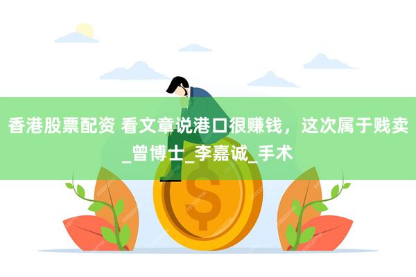 香港股票配资 看文章说港口很赚钱，这次属于贱卖_曾博士_李嘉诚_手术