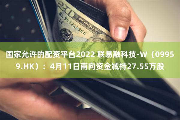 国家允许的配资平台2022 联易融科技-W（09959.HK）：4月11日南向资金减持27.55万股