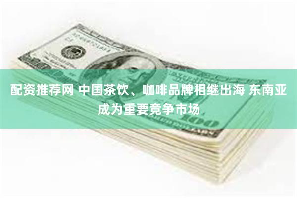 配资推荐网 中国茶饮、咖啡品牌相继出海 东南亚成为重要竞争市场