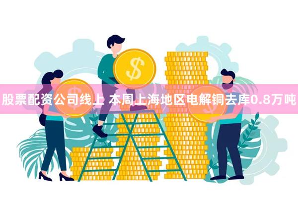 股票配资公司线上 本周上海地区电解铜去库0.8万吨