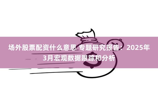 场外股票配资什么意思 专题研究报告：2025年3月宏观数据跟踪和分析