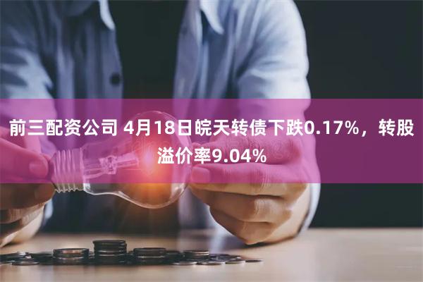 前三配资公司 4月18日皖天转债下跌0.17%，转股溢价率9.04%