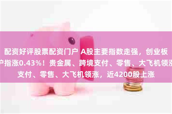 配资好评股票配资门户 A股主要指数走强，创业板指拉升涨超1%，沪指涨0.43%！贵金属、跨境支付、零售、大飞机领涨，近4200股上涨