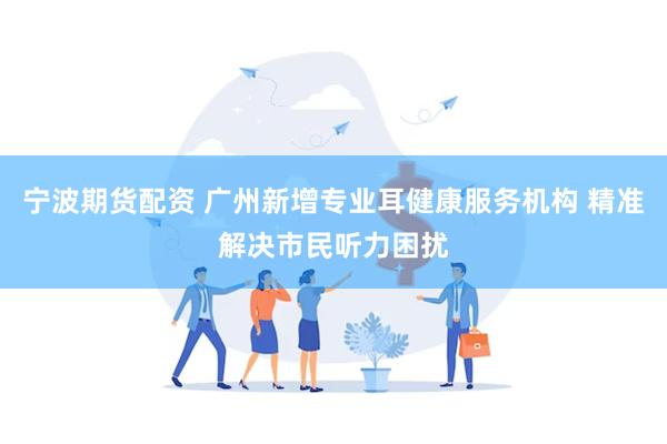 宁波期货配资 广州新增专业耳健康服务机构 精准解决市民听力困扰