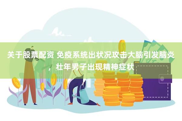 关于股票配资 免疫系统出状况攻击大脑引发脑炎，壮年男子出现精神症状