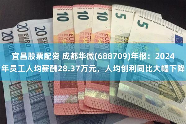 宜昌股票配资 成都华微(688709)年报：2024年员工人均薪酬28.37万元，人均创利同比大幅下降