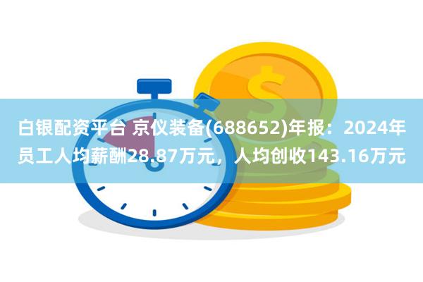白银配资平台 京仪装备(688652)年报：2024年员工人均薪酬28.87万元，人均创收143.16万元