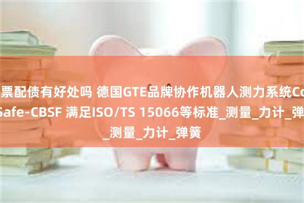 股票配债有好处吗 德国GTE品牌协作机器人测力系统CoboSafe-CBSF 满足ISO/TS 15066等标准_测量_力计_弹簧