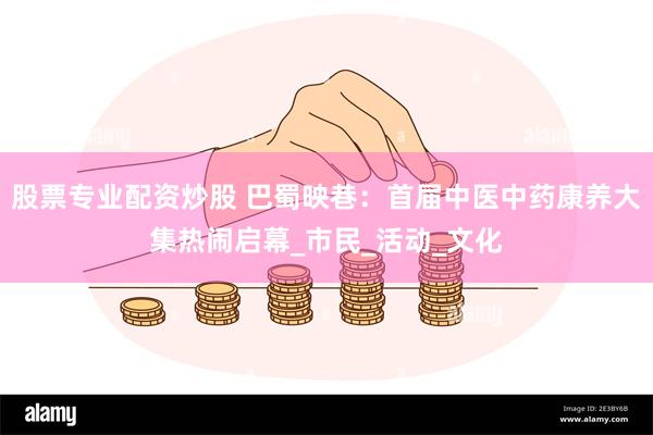 股票专业配资炒股 巴蜀映巷：首届中医中药康养大集热闹启幕_市民_活动_文化