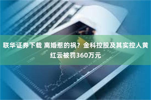 联华证券下载 离婚惹的祸？金科控股及其实控人黄红云被罚360万元