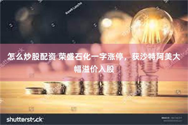 怎么炒股配资 荣盛石化一字涨停，获沙特阿美大幅溢价入股