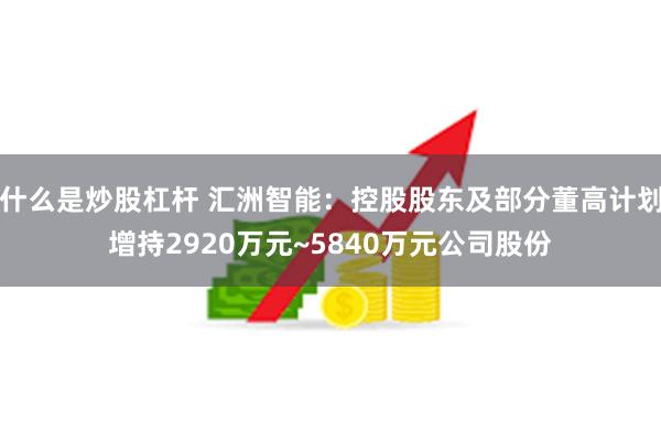 什么是炒股杠杆 汇洲智能：控股股东及部分董高计划增持2920万元~5840万元公司股份