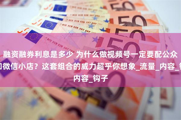 融资融券利息是多少 为什么做视频号一定要配公众号和微信小店？这套组合的威力超乎你想象_流量_内容_钩子