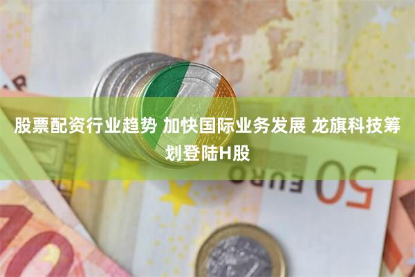 股票配资行业趋势 加快国际业务发展 龙旗科技筹划登陆H股