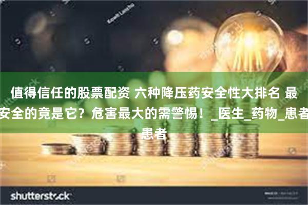值得信任的股票配资 六种降压药安全性大排名 最安全的竟是它？危害最大的需警惕！_医生_药物_患者