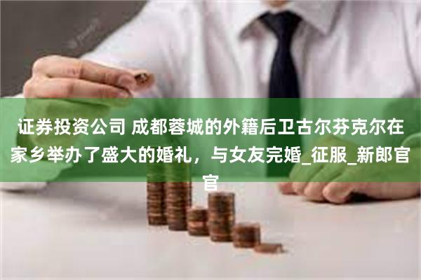 证券投资公司 成都蓉城的外籍后卫古尔芬克尔在家乡举办了盛大的婚礼，与女友完婚_征服_新郎官