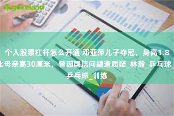 个人股票杠杆怎么开通 邓亚萍儿子夺冠，身高1.85米比母亲高30厘米，曾因国籍问题遭质疑_林瀚_乒乓球_训练