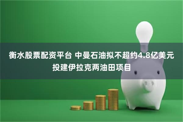 衡水股票配资平台 中曼石油拟不超约4.8亿美元投建伊拉克两油田项目