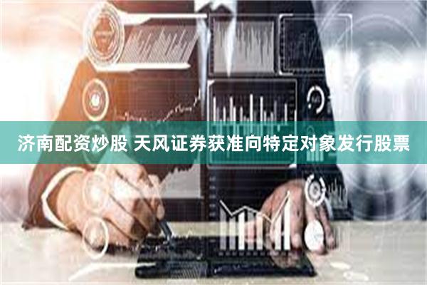 济南配资炒股 天风证券获准向特定对象发行股票
