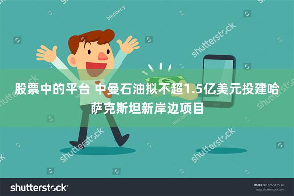 股票中的平台 中曼石油拟不超1.5亿美元投建哈萨克斯坦新岸边项目