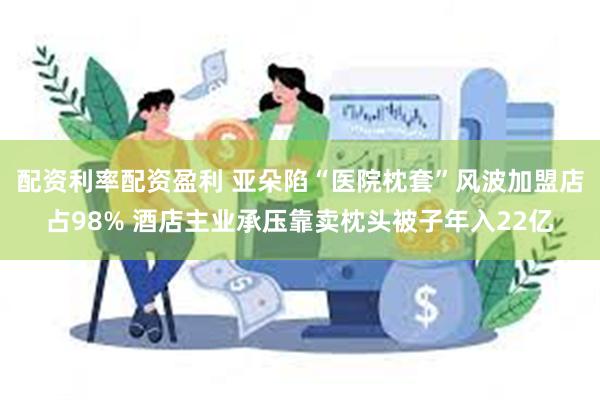 配资利率配资盈利 亚朵陷“医院枕套”风波加盟店占98% 酒店主业承压靠卖枕头被子年入22亿