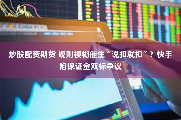 炒股配资期货 规则模糊催生“说扣就扣”？快手陷保证金双标争议