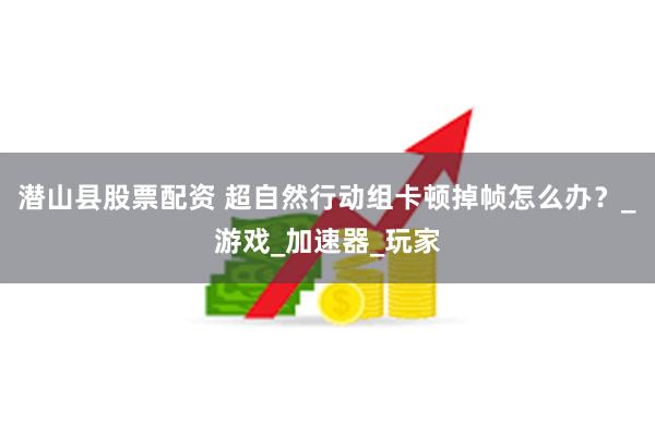 潜山县股票配资 超自然行动组卡顿掉帧怎么办？_游戏_加速器_玩家
