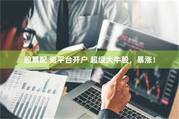 股票配 资平台开户 超级大牛股，暴涨！