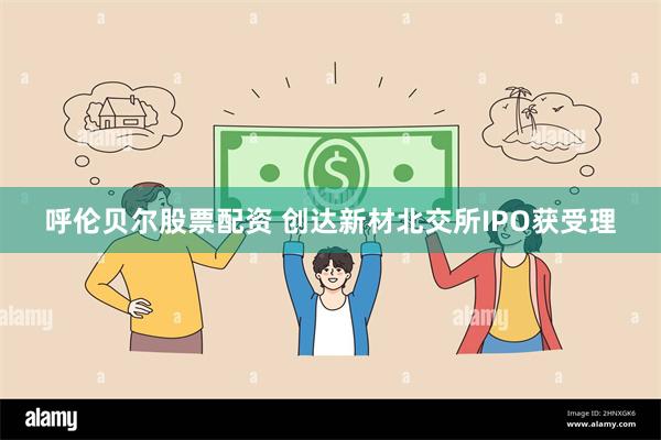 呼伦贝尔股票配资 创达新材北交所IPO获受理
