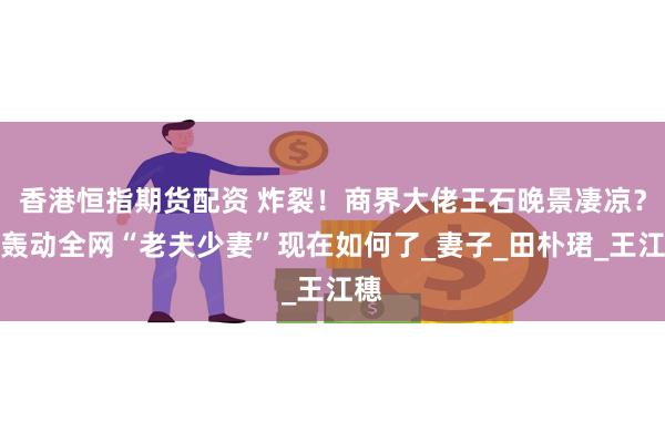 香港恒指期货配资 炸裂！商界大佬王石晚景凄凉？曾轰动全网“老夫少妻”现在如何了_妻子_田朴珺_王江穗